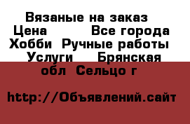 Вязаные на заказ › Цена ­ 800 - Все города Хобби. Ручные работы » Услуги   . Брянская обл.,Сельцо г.